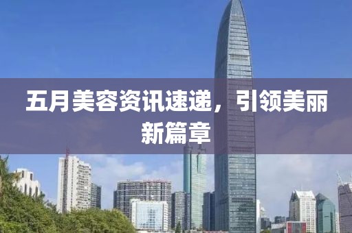 五月美容资讯速递，引领美丽新篇章