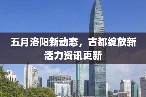 五月洛阳新动态，古都绽放新活力资讯更新