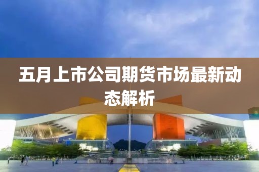 五月上市公司期货市场最新动态解析