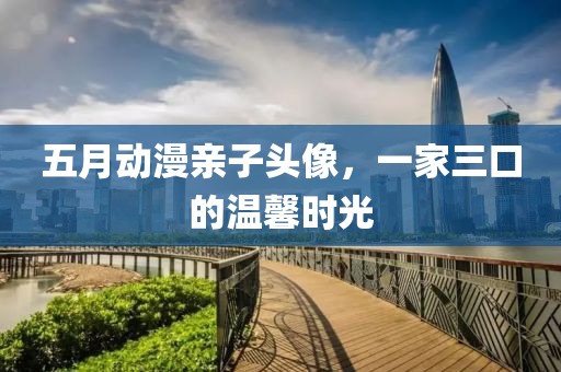 五月动漫亲子头像，一家三口的温馨时光