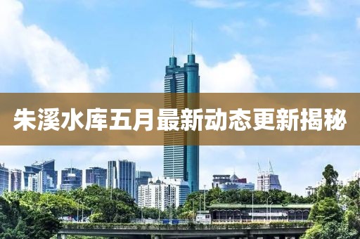 朱溪水库五月最新动态更新揭秘