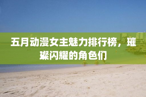 五月动漫女主魅力排行榜，璀璨闪耀的角色们