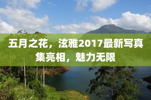 五月之花，泫雅2017最新写真集亮相，魅力无限