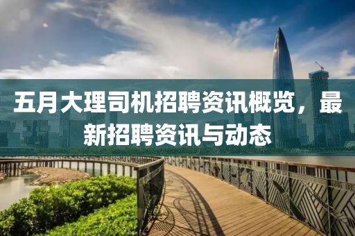 五月大理司机招聘资讯概览，最新招聘资讯与动态