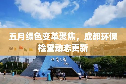 五月绿色变革聚焦，成都环保检查动态更新