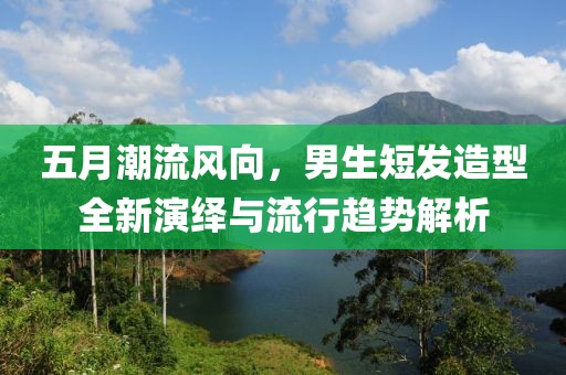 五月潮流风向，男生短发造型全新演绎与流行趋势解析