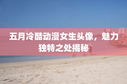 五月冷酷动漫女生头像，魅力独特之处揭秘