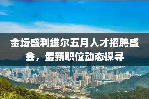 金坛盛利维尔五月人才招聘盛会，最新职位动态探寻