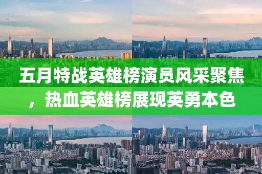 五月特战英雄榜演员风采聚焦，热血英雄榜展现英勇本色