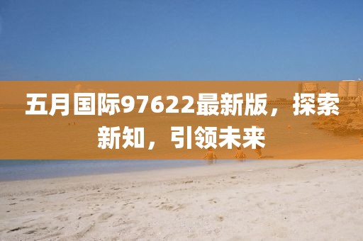五月国际97622最新版，探索新知，引领未来