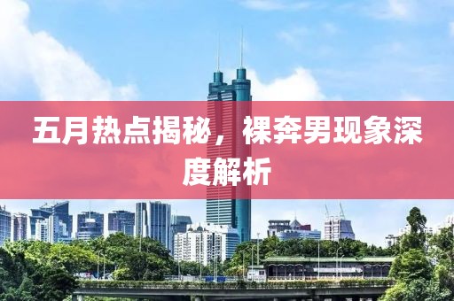 五月热点揭秘，裸奔男现象深度解析
