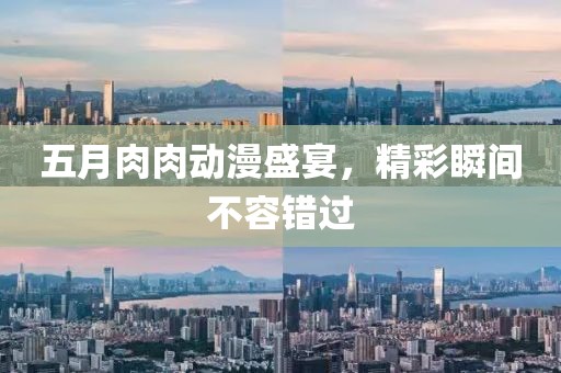五月肉肉动漫盛宴，精彩瞬间不容错过