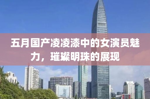 五月国产凌凌漆中的女演员魅力，璀璨明珠的展现