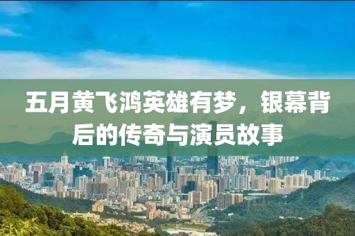 五月黄飞鸿英雄有梦，银幕背后的传奇与演员故事