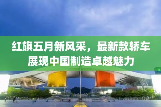 红旗五月新风采，最新款轿车展现中国制造卓越魅力