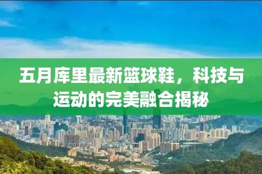 五月库里最新篮球鞋，科技与运动的完美融合揭秘
