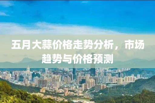 五月大蒜价格走势分析，市场趋势与价格预测