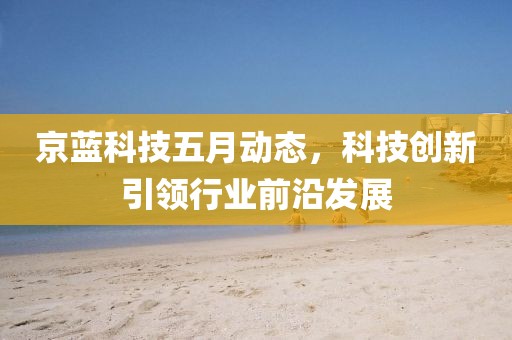 京蓝科技五月动态，科技创新引领行业前沿发展