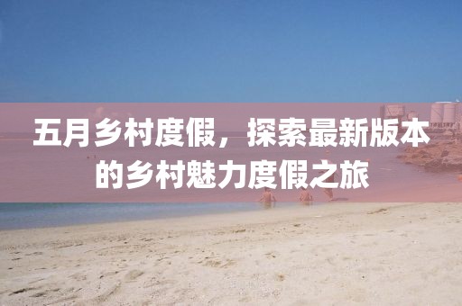 五月乡村度假，探索最新版本的乡村魅力度假之旅