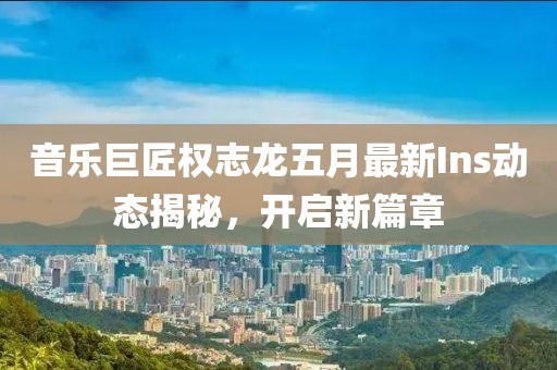 音乐巨匠权志龙五月最新Ins动态揭秘，开启新篇章