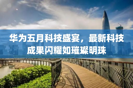 华为五月科技盛宴，最新科技成果闪耀如璀璨明珠