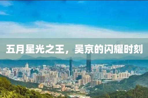 五月星光之王，吴京的闪耀时刻
