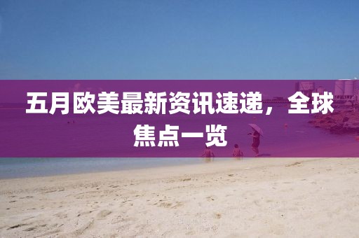 五月欧美最新资讯速递，全球焦点一览