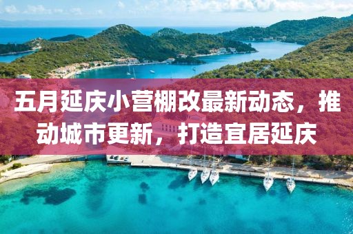 五月延庆小营棚改最新动态，推动城市更新，打造宜居延庆