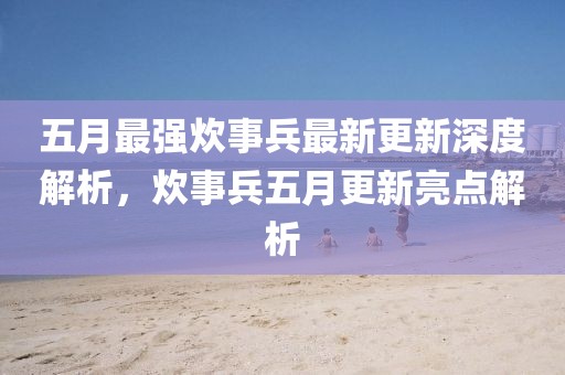 五月最强炊事兵最新更新深度解析，炊事兵五月更新亮点解析