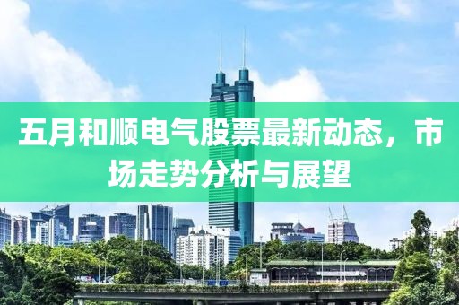 五月和顺电气股票最新动态，市场走势分析与展望