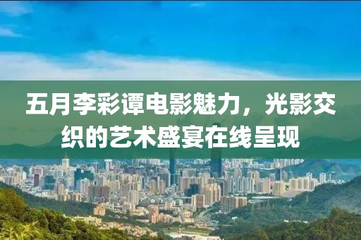 五月李彩谭电影魅力，光影交织的艺术盛宴在线呈现