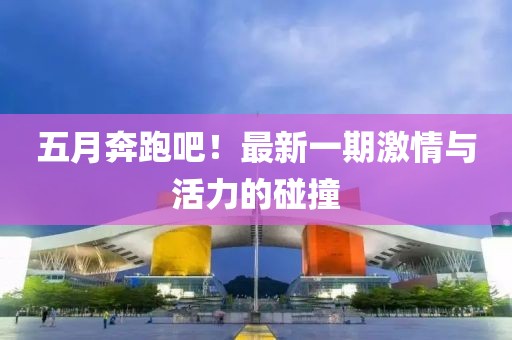 五月奔跑吧！最新一期激情与活力的碰撞