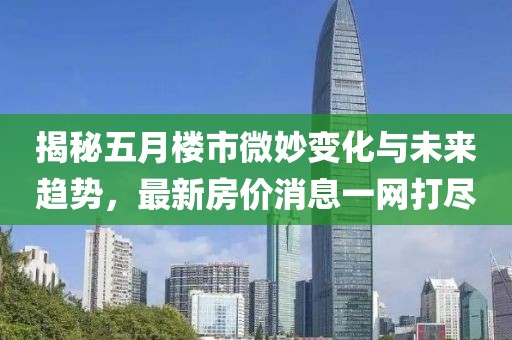 揭秘五月楼市微妙变化与未来趋势，最新房价消息一网打尽