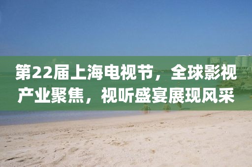 第22届上海电视节，全球影视产业聚焦，视听盛宴展现风采