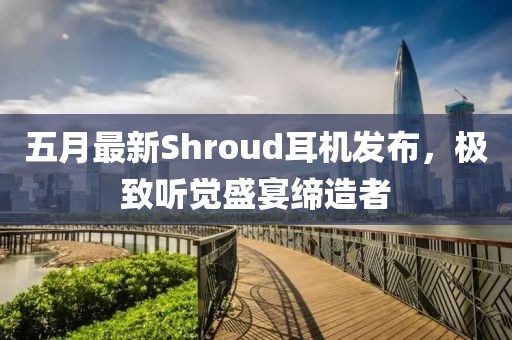 五月最新Shroud耳机发布，极致听觉盛宴缔造者