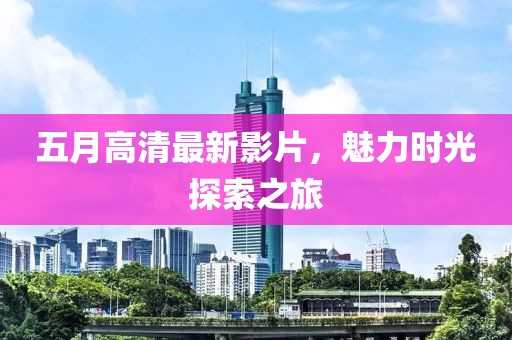 五月高清最新影片，魅力时光探索之旅