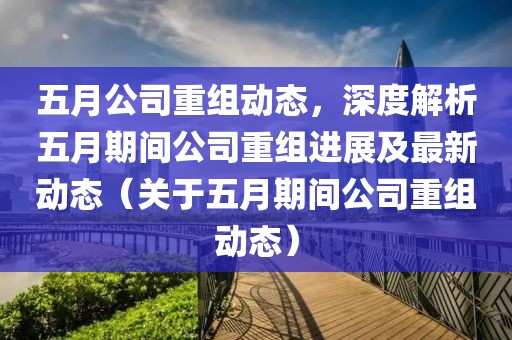 五月公司重组动态，深度解析五月期间公司重组进展及最新动态（关于五月期间公司重组动态）