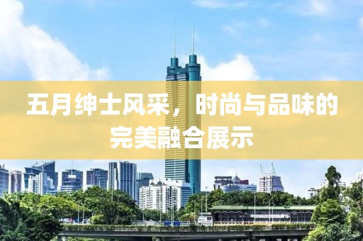 五月绅士风采，时尚与品味的完美融合展示