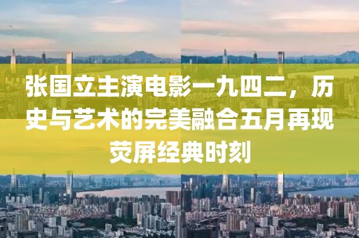 张国立主演电影一九四二，历史与艺术的完美融合五月再现荧屏经典时刻