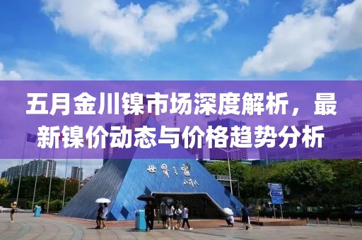 五月金川镍市场深度解析，最新镍价动态与价格趋势分析