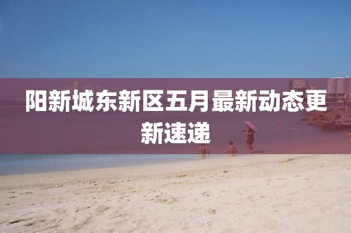 阳新城东新区五月最新动态更新速递