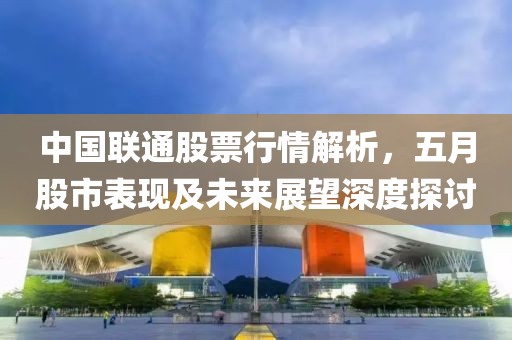中国联通股票行情解析，五月股市表现及未来展望深度探讨