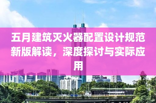 五月建筑灭火器配置设计规范新版解读，深度探讨与实际应用