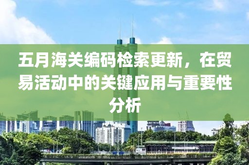 五月海关编码检索更新，在贸易活动中的关键应用与重要性分析