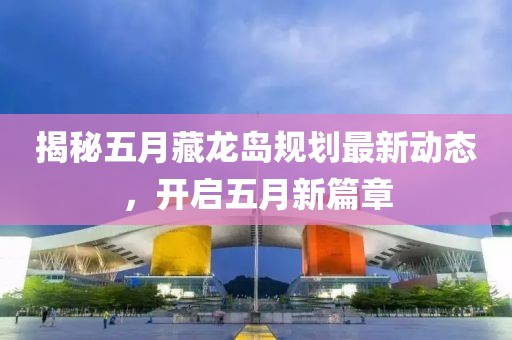 揭秘五月藏龙岛规划最新动态，开启五月新篇章