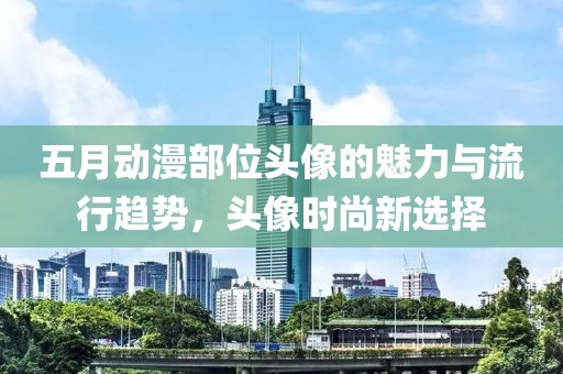 五月动漫部位头像的魅力与流行趋势，头像时尚新选择