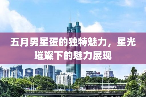 五月男星蛋的独特魅力，星光璀璨下的魅力展现