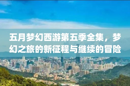 五月梦幻西游第五季全集，梦幻之旅的新征程与继续的冒险