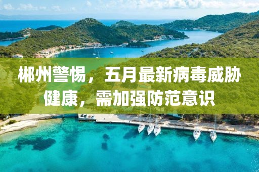 郴州警惕，五月最新病毒威胁健康，需加强防范意识