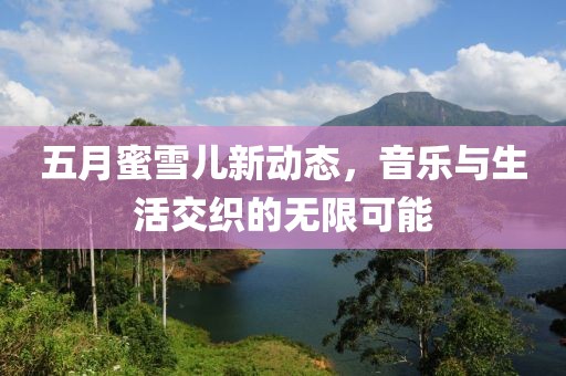 五月蜜雪儿新动态，音乐与生活交织的无限可能